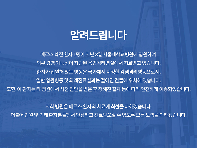 메르스 확진 환자 1명이 지난 8일 서울대학교병원에 입원하여 외부 감염 가능성이 차단된 음압격리병실에서 치료받고 있습니다.  환자가 입원해 있는 병동은 국가에서 지정한 감염격리병동으로서,일반 입원병동 및 외래진료실과는 떨어진 건물에 위치해 있습니다.  또한, 이 환자는 타 병원에서 사전 진단을 받은 후 정해진 절차 등에 따라 안전하게 이송되었습니다.  저희 병원은 메르스 환자의 치료에 최선을 다하겠습니다. 더불어 입원 및 외래 환자분들께서 안심하고 진료받으실 수 있도록 모든 노력을 다하겠습니다.