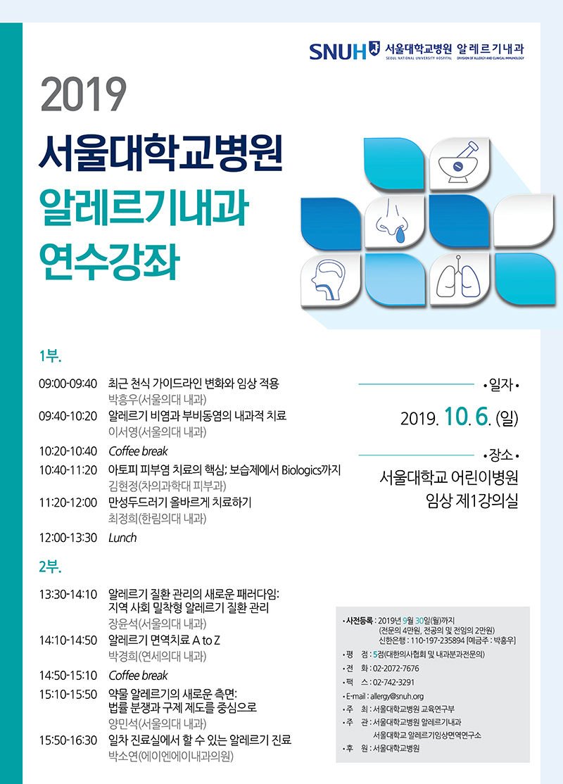 일시: 2019년 10월 6일 일요일 장소: 서울대학교 어린이병원 임상 제1강의실 9:00 – 9:40 최근 천식 가이드라인 변화와 임상 적용 (서울의대 내과 박흥우) 9:40 – 10:20 알레르기 비염과 부비동염의 내과적 치료 (서울의대 내과 이서영) 10:20 – 10:40 Coffee break 10:40 – 11:20 아토피 피부염 치료의 핵심; 보습제에서 Biologics 까지 (차의과학대 피부과 김현정) 11:20 – 12:00 만성두드러기 올바르게 치료하기 (한림의대 내과 최정희) 12:00 – 13:30 Lunch 13:30 – 14:10 알레르기 질환 관리의 새로운 패러다임: 지역 사회 밀착형 알레르기 질환 관리 (서울의대 내과 장윤석) 14:10 – 14:50 알레르기 면역치료 A to Z (연세의대 내과 박경희) 14:50 – 15:10 Coffee break 15:10 – 15:50 약물 알레르기의 새로운 측면: 법률 분쟁과 구제 제도를 중심으로 (서울의대 내과 양민석) 15:50 – 16:30 일차 진료실에서 할 수 있는 알레르기 진료 (에이엔에이내과의원 박소연) 평점: 5점 (대한의사협회 및 내과분과전문의)