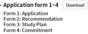 Application forms 1~4 : Form 1: Application Form 2: Recommendation Form 3: Study Plan Form 4: Commitment