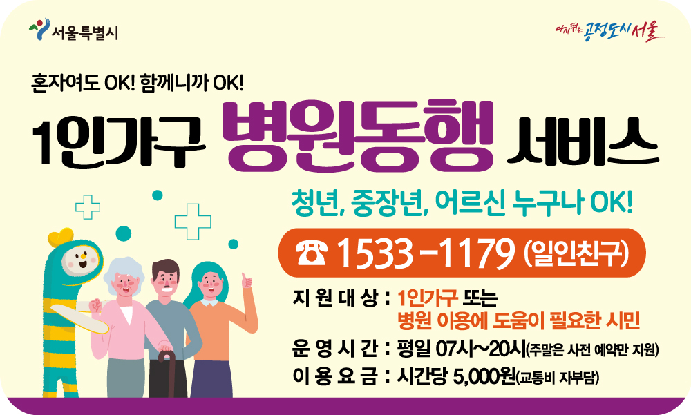 혼자여도ok! 함께니까ok! 1인가구 병원동행 서비스 청년, 중장년, 어르신 누구나 ok! 1533-1179(일인친구) 지원대상: 1인가구또는 병원 이용에 도움이 필요한 시민 운영시간 : 평일 07시~20시(주말은 사전 예약만 지원) 이용요금 : 시간당 5,000원(교통비 자부담)