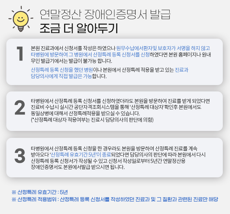 연말정산 장애인증명서 발급 조금 더 알아두기  1. 본원 진료과에서 신청서를 작성은 하였으나 원무수납에서환자및 보호자가 서명을 하지 않고 타병원에 방문하여 그 병원에서 산정특례 등록 신청서를 신청하였다면 본원 홈페이지나 원내 무인 발급기에서는 발급이 불가능 합니다.  산정특례 등록 신청을 했던 병원이나 본원에서 산정특례 적용을 받고 있는 진료과 담당의사에게 직접 발급은 가능합니다.  2.타병원에서 산정특례 등록 신청서를 신청하였더라도 본원을 방문하여 진료를 받게 되었다면 진료비 수납시 실시간 공단자격조회시스템을 통해 ‘산정특례 대상자’확인후 본원에서도 동일상병에 대해서 산정특례적용을 받으실 수 있습니다. (*산정특례 대상자 적용여부는 진료시 담당의사의 판단에 의함)   3.타병원에서 산정특례 등록 신청을 한 경우라도 본원을 방문하여 산정특례 진료를 계속 받아오다 ‘산정특례 유효기간 5년’이 종료되었다면 담당의사의 판단에 따라 본원에서 다시 산정특례 등록 신청서가 작성될 수 있고 신청서 작성일로부터 5년간 연말정산용 장애인증명서도 본원에서발급 받으시면 됩니다.   ※ 산정특례 유효기간 : 5년  ※ 산정특례 적용범위 : 산정특례 등록 신청서를 작성하였던 진료과 및 그 질환과 관련된 진료만 해당