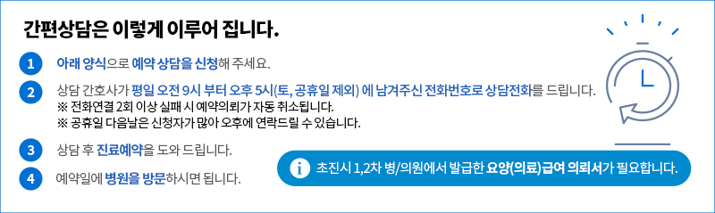 간편상담은 이렇게 이루어집니다.
1. 아래 양식에 예약상담 신청해 주세요.
2. 상담 간호가 평일 오후 9시부터 오후 5시(토, 공휴일 제외)까지 상담전화를 드립니다.
- 상담 전화연결 2회 이상 실패시 예약의뢰가 자동 취소됩니다.
- 공휴일 다음날은 신청자가 많아 오후에 연락드릴 수 있습니다.
3. 상담 후 진료예약을 도와 드립니다.
4. 예약일에 병원을 방문하시면 됩니다.
초진시 1,2차 병/의원에서 발급한 요양(의료)급여의뢰서가 필요합니다.