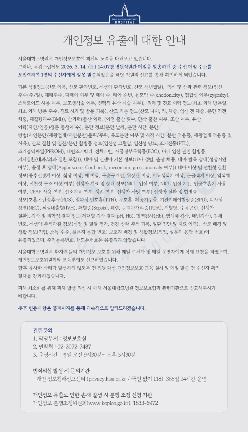 개인정보 유출에 대한 안내  서울대학교병원은 개인정보보호에 최선의 노력을 다해오고 있습니다.  그러나, 유감스럽게도 2026. 3. 14. (토) 14:07경 병원직원간 메일을 발송하던 중 수신 메일 주소를 오입력하여 1명의 수신자에게 잘못 발송되었음을 해당 직원의 신고를 통해 확인하게 되었습니다.  기본 식별정보(산모 이름, 산모 환자번호, 신생아 환자번호, 산모 생년월일), &nbsp;임신 및 산과 관련 정보(임신 주수(주/일), 재태주수, 다태아 여부 및 태아 수, 태아 순번, 융모막 수(chorionicity), 접합성 여부(zygosity), 스테로이드 사용 여부, 보조생식술 여부, 선택적 유산 시술 여부), &nbsp;외래 및 진료 이력 정보(최초 외래 방문일, 최초 외래 방문 주수, 진료 시기 및 방문 기록), 산모 기본 정보(산모 나이, 키,&nbsp;체중, 임신 전 체중, 분만 직전 체중, 체질량지수(BMI)),&nbsp;산과력(출산 이력, (이전 출산 횟수, 만삭 출산 여부, 조산 여부, 유산 이력(자연/인공)생존 출생아 수),&nbsp;분만 정보(분만 날짜, 분만 시간, 분만 방법(자연분만/제왕절개/지연분만)둔위/두위, 유도분만 여부 및 시작 시간, 분만 적응증, 제왕절개 적응증 및 사유),&nbsp;산모 질환 및 임신/분만 합병증 정보(임신성 고혈압, 임신성 당뇨, 조기진통(PTL), 조기양막파열(PPROM), 태반조기박리, 전치태반, 자궁경부무력증(IIOC), 다태 임신 관련 합병증, 기저질환(내과/외과 질환 포함)),&nbsp;태아 및 신생아 기본 정보(태아 성별, 출생 체중, 태아 발육 상태(성장지연 여부), 출생 후 상태(Apgar score, Cord neck, meconium, gross anomaly&nbsp;여부))&nbsp;태아 이상 및 선천성 질환 정보(중추신경계 이상, 심장 이상, 폐 이상, 구순구개열, 위장관 이상, 비뇨생식기 이상, 근골격계 이상, 염색체 이상, 선천성 구조 이상 여부)&nbsp;신생아 치료 및 상태 정보(NICU&nbsp;입실 여부, NICU&nbsp;입실 기간, 인공호흡기 사용 여부, CPAP&nbsp;사용 여부, 산소치료 여부, 생존 여부, 신생아 사망 여부)&nbsp;신생아 질환 및 합병증 정보(호흡곤란증후군(RDS), 일과성 빈호흡(TTN), 무호흡, 폐공기누출, 기관지폐이형성증(BPD), 괴사성 장염(NEC), 뇌실내출혈(IVH), 패혈증(Sepsis), 폐렴, 동맥관개존증(PDA), 저혈당, 수유곤란, 신생아 질환),&nbsp;검사 및 의학적 결과 정보(제대혈 검사 결과(pH, Hb), 혈액검사(Hb), 염색체 검사, 태반검사),&nbsp;검체 번호,&nbsp;신생아 추적관찰 정보(성장 및 발달 평가, 건강 상태 추적 기록, 질환 진단 및 치료 이력), &nbsp;산모 배경 및 생활 정보(직업, 소득 수준, 설문지 응답 번호)&nbsp;보호자 배경 및 생활정보(직업, 설문지 응답 번호)이 유출되었으며, 주민등록번호, 핸드폰번호는 유출되지 않았습니다.  서울대학교병원은 환자분들의 개인정보 보호를 위해 메일 수신자 및 메일 운영자에게 삭제 요청을 하였으며, 개인정보보호위원회와 교육부에도 신고하였습니다. 향후 유사한 사례가 발생하지 않도록 전 직원 대상 개인정보보호 교육 실시 및 메일 발송 전 수신자 확인 절차를 강화하겠습니다.  피해 최소화를 위해 피해 발생 의심 시 아래 서울대학교병원 정보보호팀과 관련기관으로 신고해주시기 바랍니다.  추후 변동사항은 홈페이지를 통해 지속적으로 알려드리겠습니다.  ---관련문의 1. 담당부서 : 정보보호실 2. 연락처 : 02-2072-7487 3. 운영시간 : 평일 오전 9시30분~ 오후 5시30분   범죄의심 발생 시 문의기관 - 개인 정보침해신고센터 (privacy.kisa.or.kr / 국번 없이 118), 365일 24시간 운영  개인정보 유출로 인한 손해 발생 시 분쟁 조정 신청 기관 - 개인정보 분쟁조정위원회(www.kopico.go.kr), 1833-6972